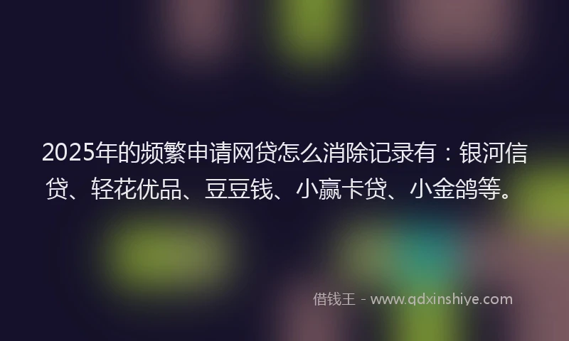 2025年的频繁申请网贷怎么消除记录有：银河信贷、轻花优品、豆豆钱、小赢卡贷、小金鸽等。