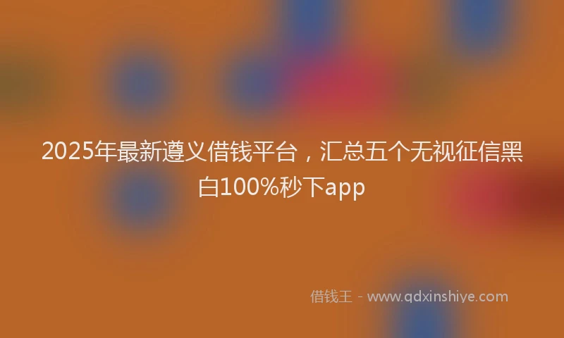 2025年最新遵义借钱平台，汇总五个无视征信黑白100%秒下app