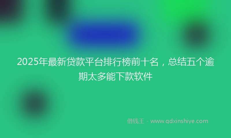 2025年最新贷款平台排行榜前十名，总结五个逾期太多能下款软件