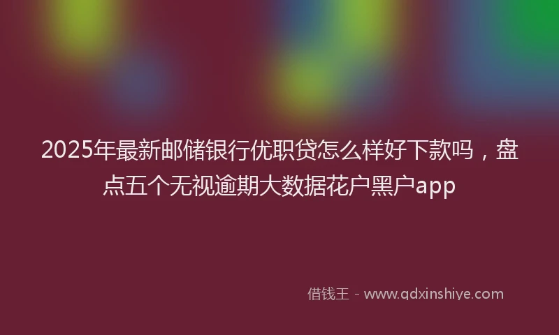 2025年最新邮储银行优职贷怎么样好下款吗，盘点五个无视逾期大数据花户黑户app