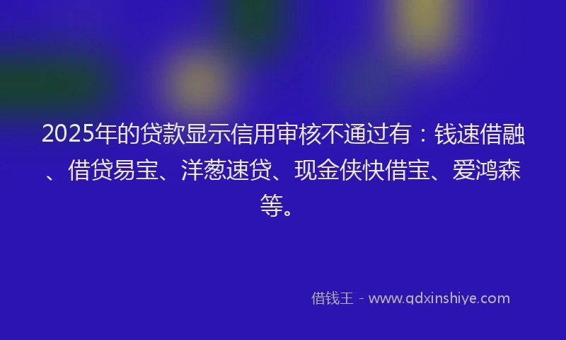 2025年的贷款显示信用审核不通过有：钱速借融、借贷易宝、洋葱速贷、现金侠快借宝、爱鸿森等。
