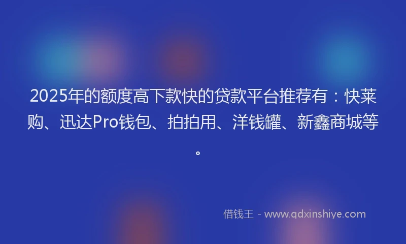 2025年的额度高下款快的贷款平台推荐有：快莱购、迅达Pro钱包、拍拍用、洋钱罐、新鑫商城等。