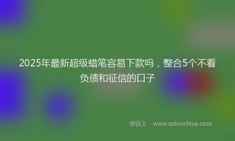 2025年最新超级蜡笔容易下款吗，整合5个不看负债和征信的口子