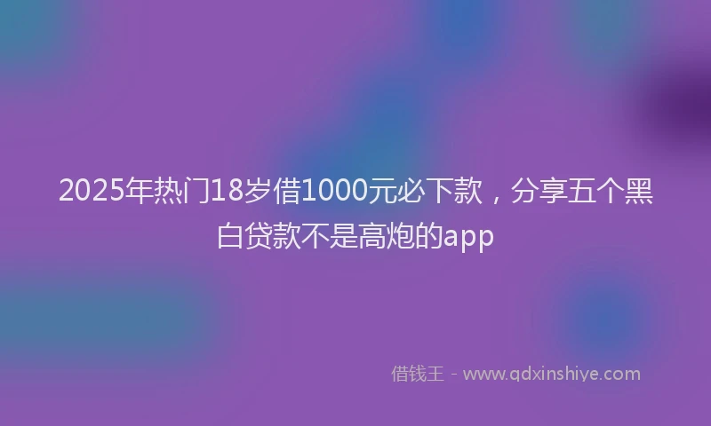 2025年热门18岁借1000元必下款，分享五个黑白贷款不是高炮的app