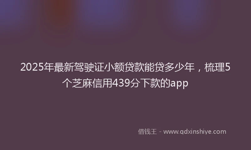 2025年最新驾驶证小额贷款能贷多少年，梳理5个芝麻信用439分下款的app