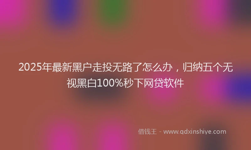 2025年最新黑户走投无路了怎么办，归纳五个无视黑白100%秒下网贷软件