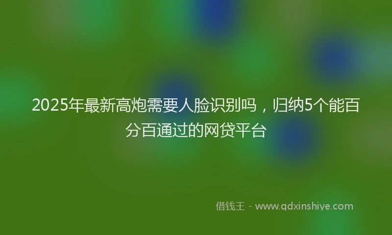 2025年最新高炮需要人脸识别吗，归纳5个能百分百通过的网贷平台