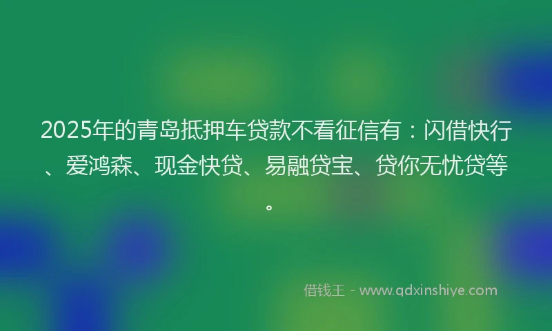 2025年的青岛抵押车贷款不看征信有：闪借快行、爱鸿森、现金快贷、易融贷宝、贷你无忧贷等。