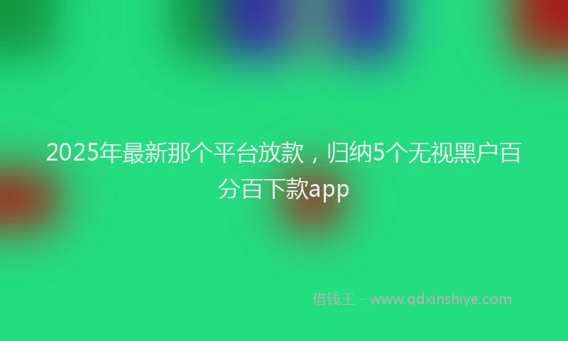 2025年最新那个平台放款，归纳5个无视黑户百分百下款app