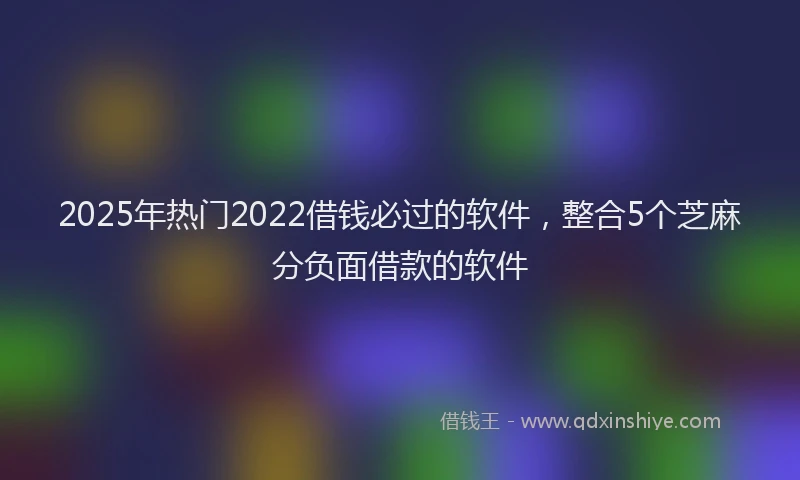 2025年热门2022借钱必过的软件，整合5个芝麻分负面借款的软件