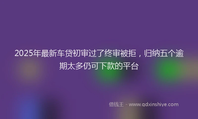 2025年最新车贷初审过了终审被拒，归纳五个逾期太多仍可下款的平台