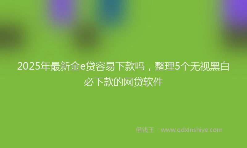 2025年最新金e贷容易下款吗，整理5个无视黑白必下款的网贷软件