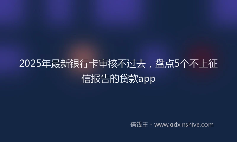 2025年最新银行卡审核不过去，盘点5个不上征信报告的贷款app