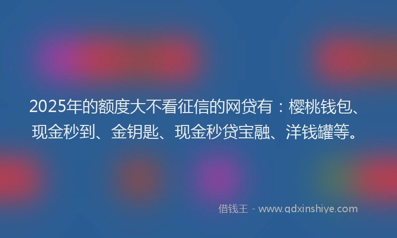 2025年的额度大不看征信的网贷有：樱桃钱包、现金秒到、金钥匙、现金秒贷宝融、洋钱罐等。