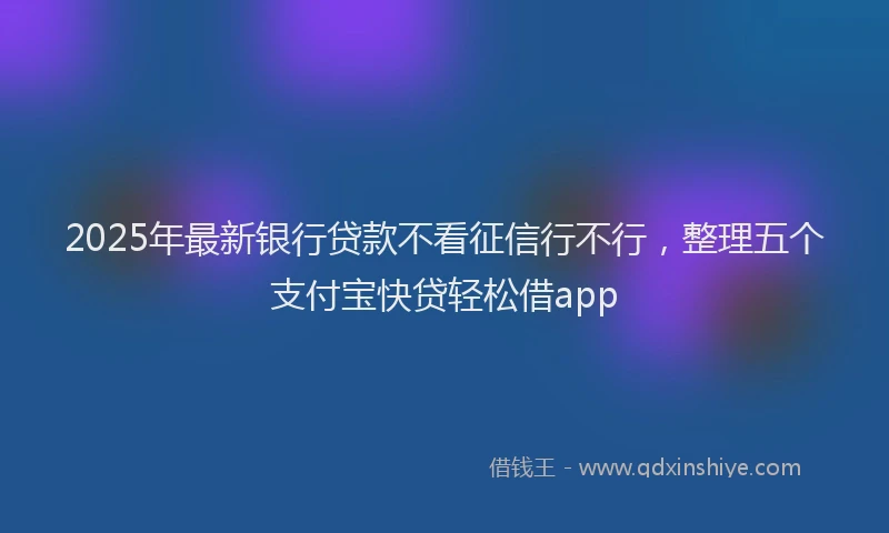 2025年最新银行贷款不看征信行不行，整理五个支付宝快贷轻松借app