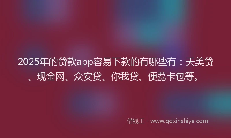 2025年的贷款app容易下款的有哪些有：天美贷、现金网、众安贷、你我贷、便荔卡包等。