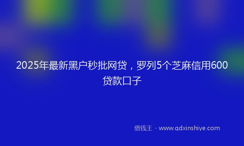 2025年最新黑户秒批网贷，罗列5个芝麻信用600贷款口子