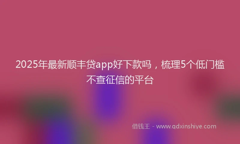 2025年最新顺丰贷app好下款吗，梳理5个低门槛不查征信的平台