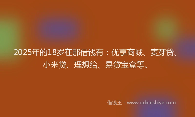 2025年的18岁在那借钱有：优享商城、麦芽贷、小米贷、理想给、易贷宝盒等。