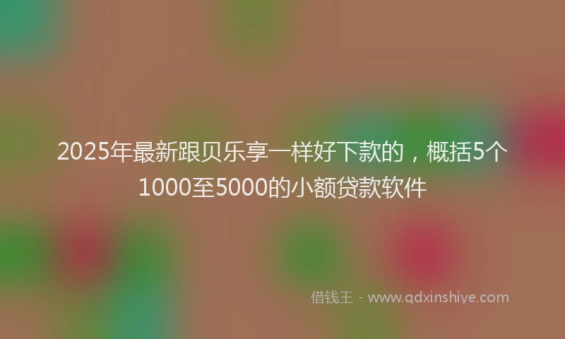 2025年最新跟贝乐享一样好下款的，概括5个1000至5000的小额贷款软件