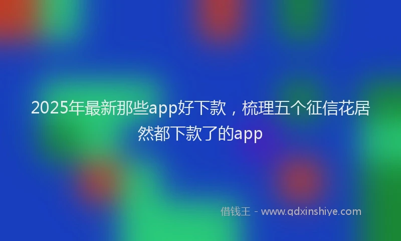 2025年最新那些app好下款，梳理五个征信花居然都下款了的app
