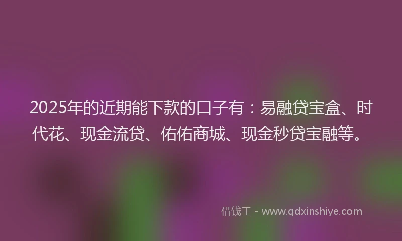 2025年的近期能下款的口子有：易融贷宝盒、时代花、现金流贷、佑佑商城、现金秒贷宝融等。