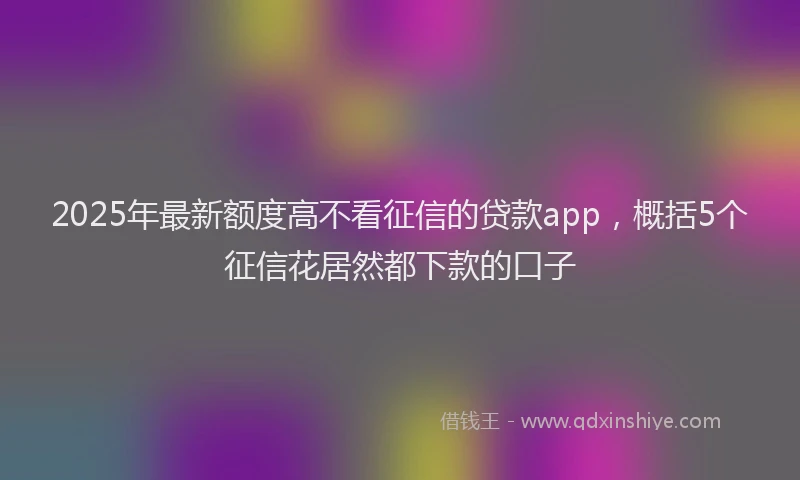 2025年最新额度高不看征信的贷款app，概括5个征信花居然都下款的口子