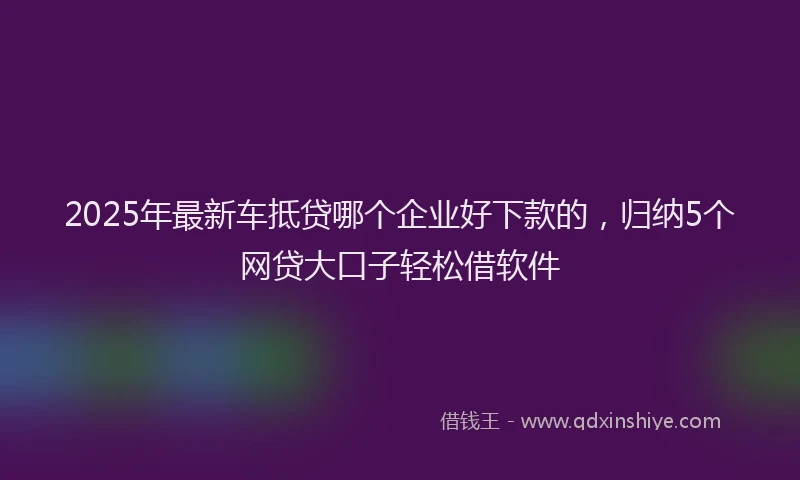 2025年最新车抵贷哪个企业好下款的，归纳5个网贷大口子轻松借软件