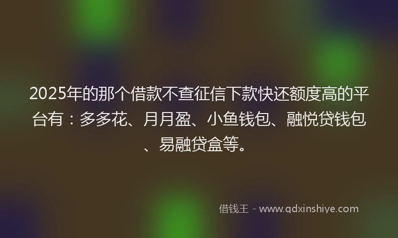 2025年的那个借款不查征信下款快还额度高的平台有：多多花、月月盈、小鱼钱包、融悦贷钱包、易融贷盒等。