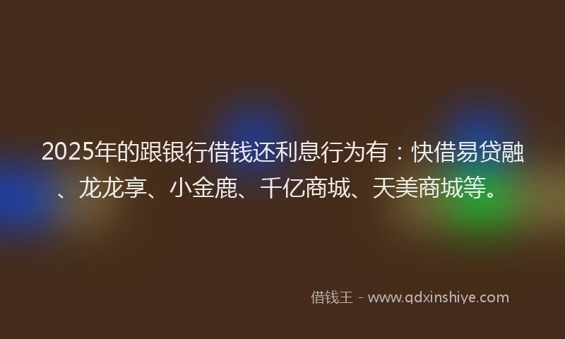 2025年的跟银行借钱还利息行为有：快借易贷融、龙龙享、小金鹿、千亿商城、天美商城等。