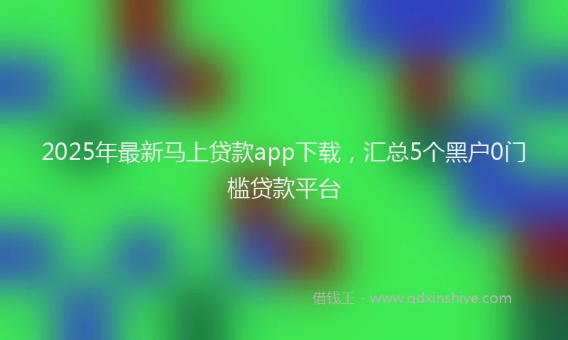 2025年最新马上贷款app下载，汇总5个黑户0门槛贷款平台