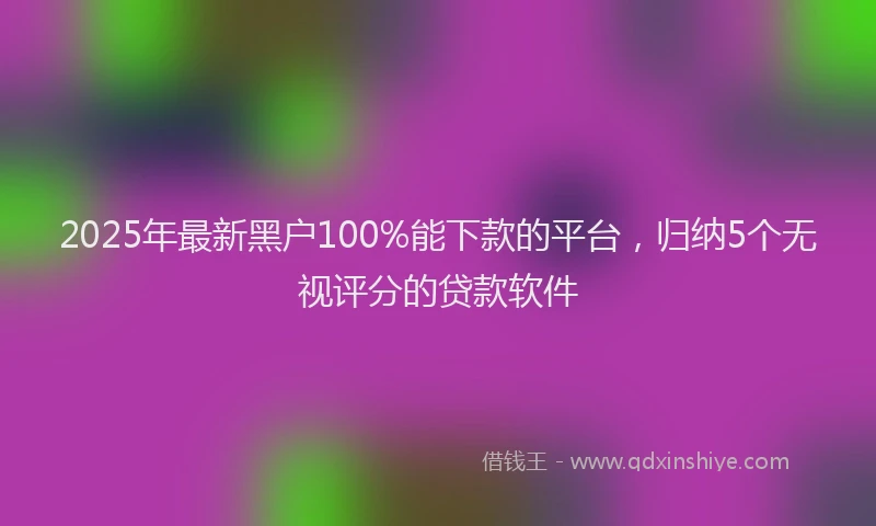 2025年最新黑户100%能下款的平台，归纳5个无视评分的贷款软件