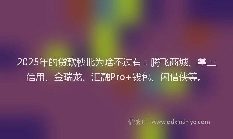 2025年的贷款秒批为啥不过有：腾飞商城、掌上信用、金瑞龙、汇融Pro+钱包、闪借侠等。