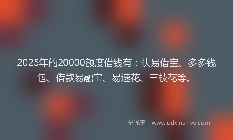 2025年的20000额度借钱有：快易借宝、多多钱包、借款易融宝、易速花、三枝花等。