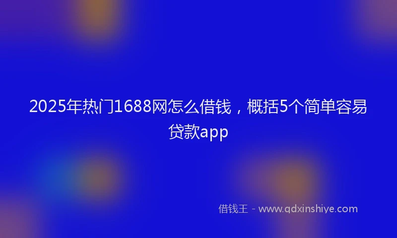 2025年热门1688网怎么借钱，概括5个简单容易贷款app