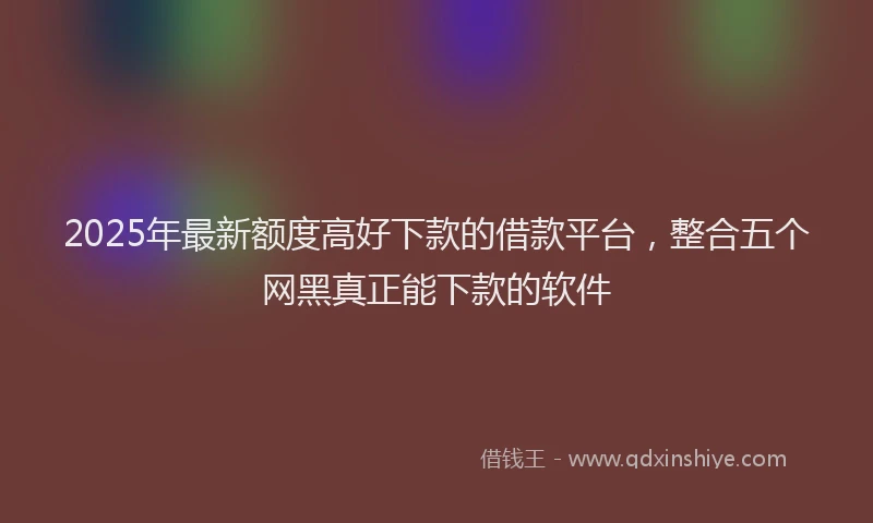 2025年最新额度高好下款的借款平台，整合五个网黑真正能下款的软件