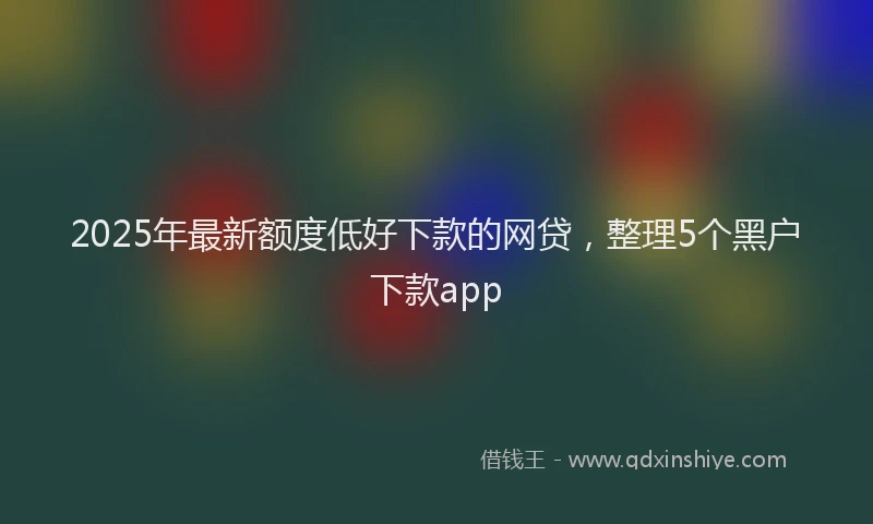 2025年最新额度低好下款的网贷，整理5个黑户下款app