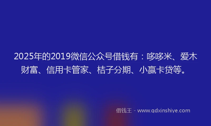 2025年的2019微信公众号借钱有：哆哆米、爱木财富、信用卡管家、桔子分期、小赢卡贷等。