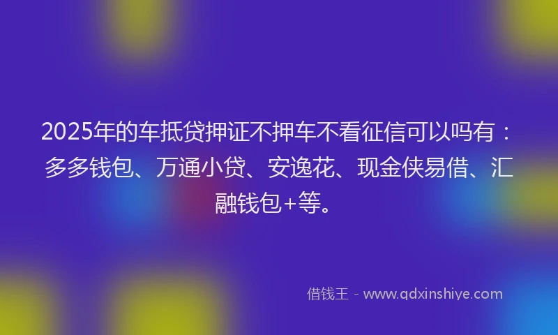 2025年的车抵贷押证不押车不看征信可以吗有：多多钱包、万通小贷、安逸花、现金侠易借、汇融钱包+等。
