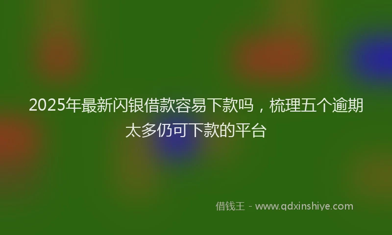 2025年最新闪银借款容易下款吗，梳理五个逾期太多仍可下款的平台