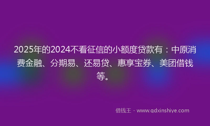 2025年的2024不看征信的小额度贷款有：中原消费金融、分期易、还易贷、惠享宝券、美团借钱等。