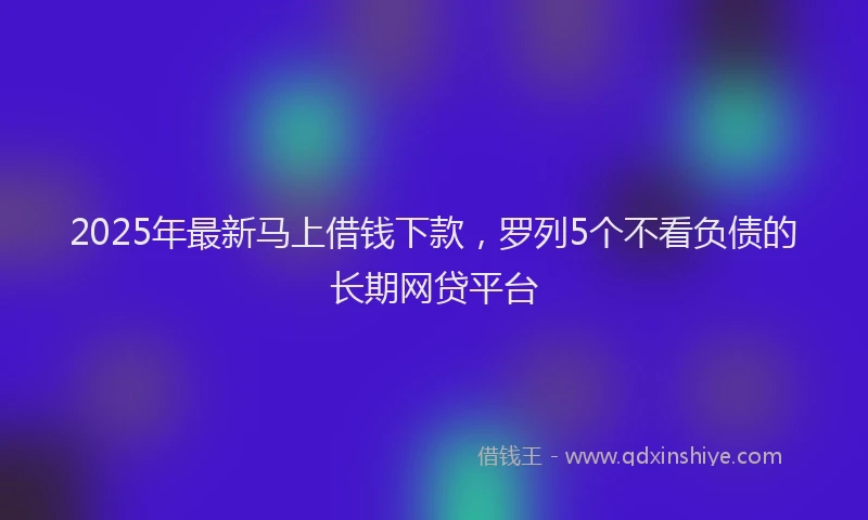 2025年最新马上借钱下款，罗列5个不看负债的长期网贷平台