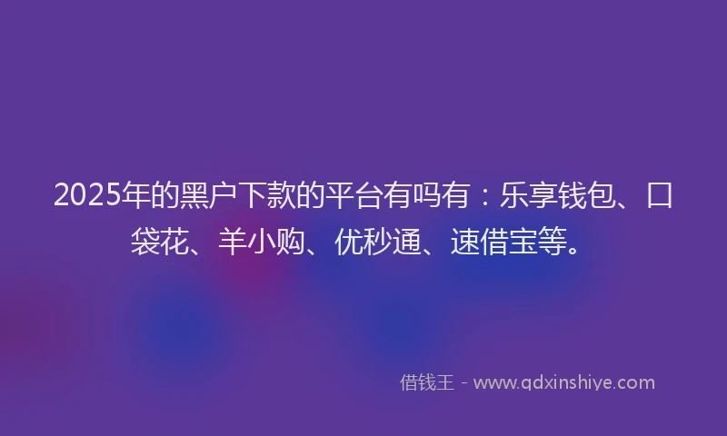 2025年的黑户下款的平台有吗有：乐享钱包、口袋花、羊小购、优秒通、速借宝等。
