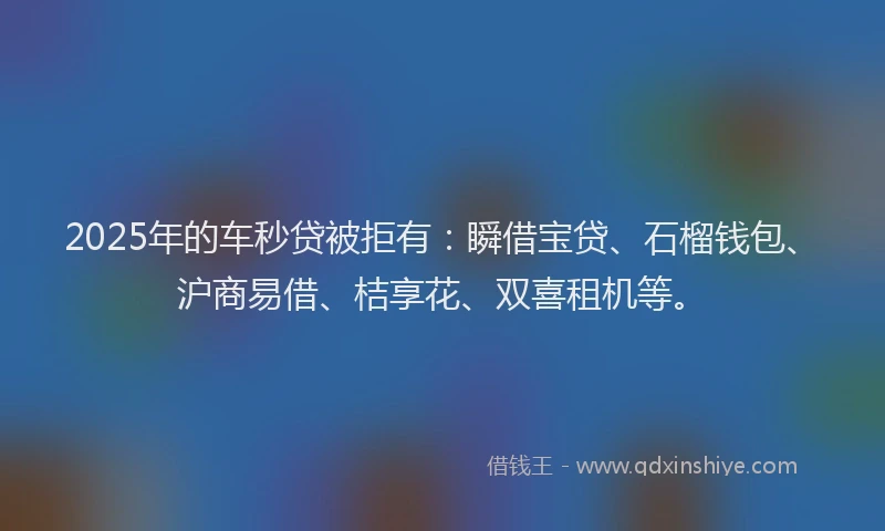 2025年的车秒贷被拒有：瞬借宝贷、石榴钱包、沪商易借、桔享花、双喜租机等。