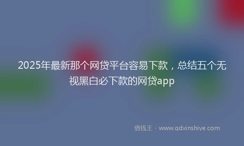 2025年最新那个网贷平台容易下款，总结五个无视黑白必下款的网贷app