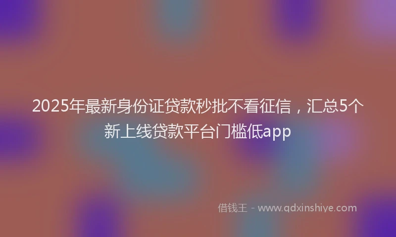2025年最新身份证贷款秒批不看征信，汇总5个新上线贷款平台门槛低app