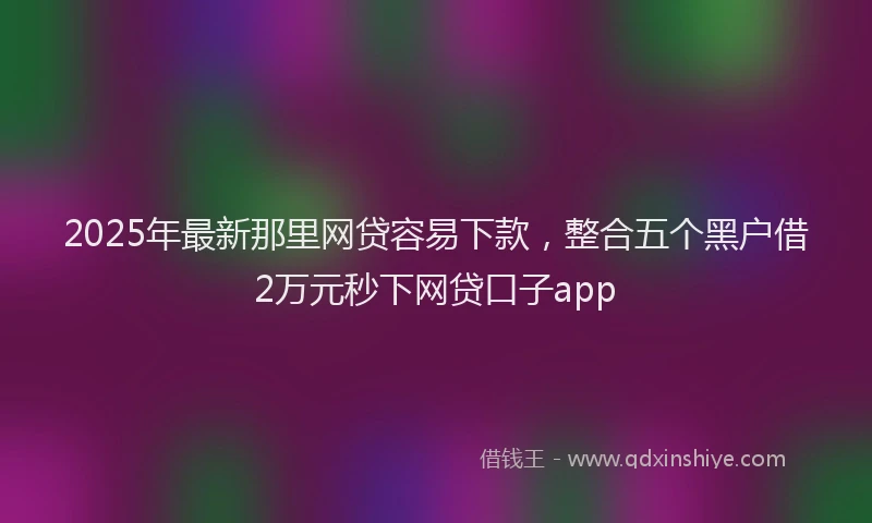 2025年最新那里网贷容易下款，整合五个黑户借2万元秒下网贷口子app