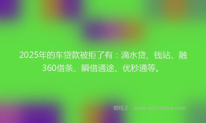2025年的车贷款被拒了有：滴水贷、钱站、融360借条、瞬借通途、优秒通等。
