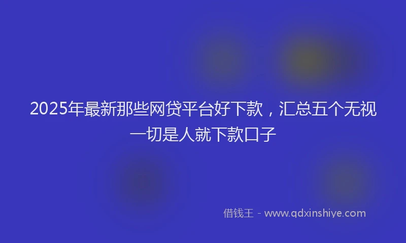 2025年最新那些网贷平台好下款，汇总五个无视一切是人就下款口子
