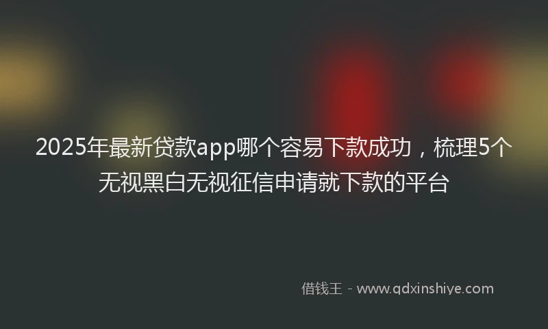 2025年最新贷款app哪个容易下款成功，梳理5个无视黑白无视征信申请就下款的平台
